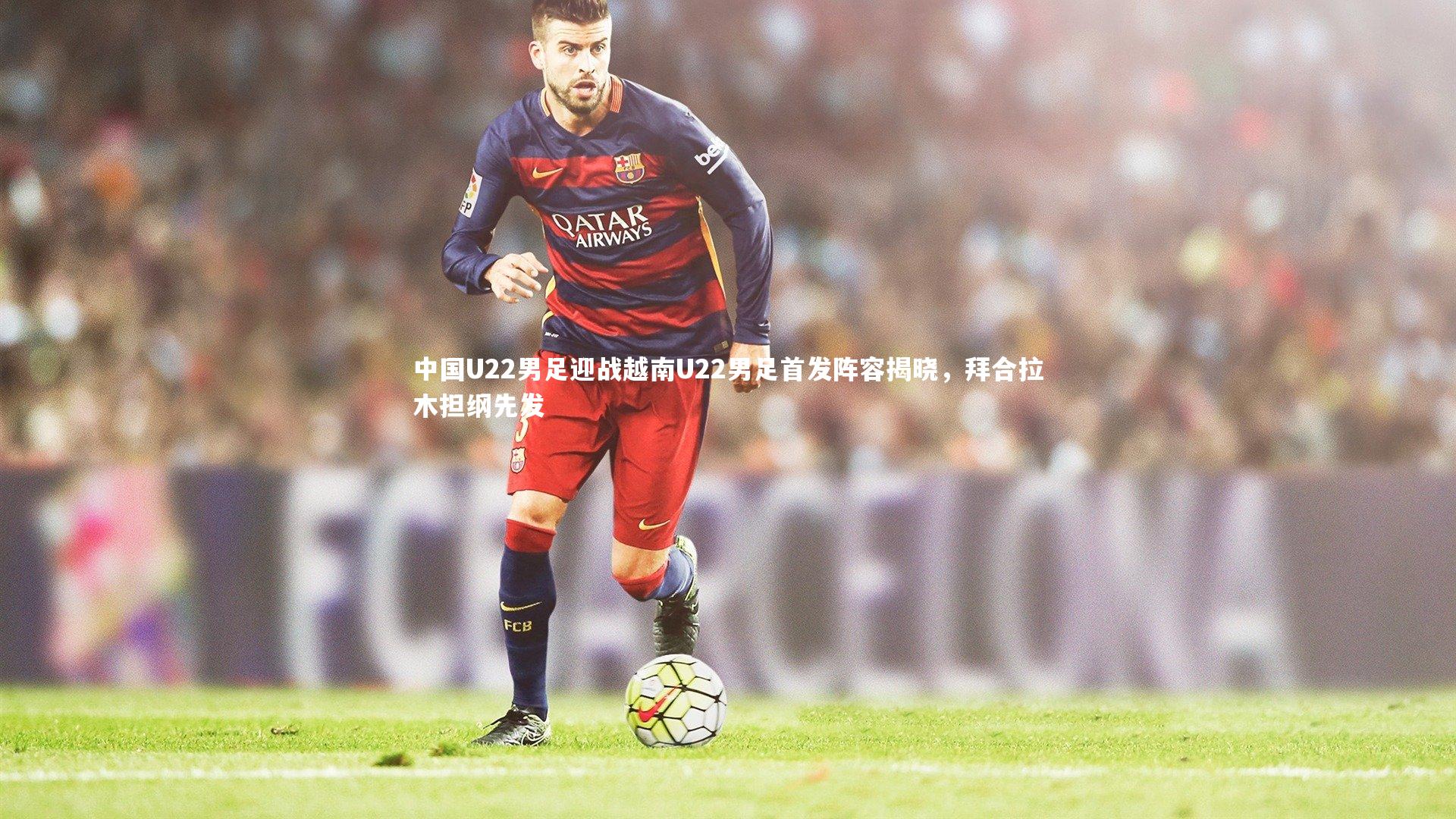 j9九游会官网|中国U22男足迎战越南U22男足首发阵容揭晓，拜合拉木担纲先发